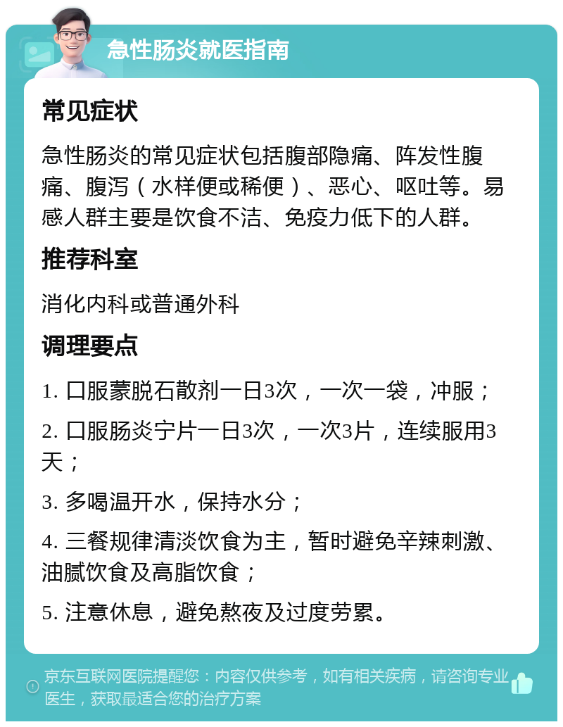 急性肠炎就医指南 常见症状 急性肠炎的常见症状包括腹部隐痛、阵发性腹痛、腹泻（水样便或稀便）、恶心、呕吐等。易感人群主要是饮食不洁、免疫力低下的人群。 推荐科室 消化内科或普通外科 调理要点 1. 口服蒙脱石散剂一日3次，一次一袋，冲服； 2. 口服肠炎宁片一日3次，一次3片，连续服用3天； 3. 多喝温开水，保持水分； 4. 三餐规律清淡饮食为主，暂时避免辛辣刺激、油腻饮食及高脂饮食； 5. 注意休息，避免熬夜及过度劳累。