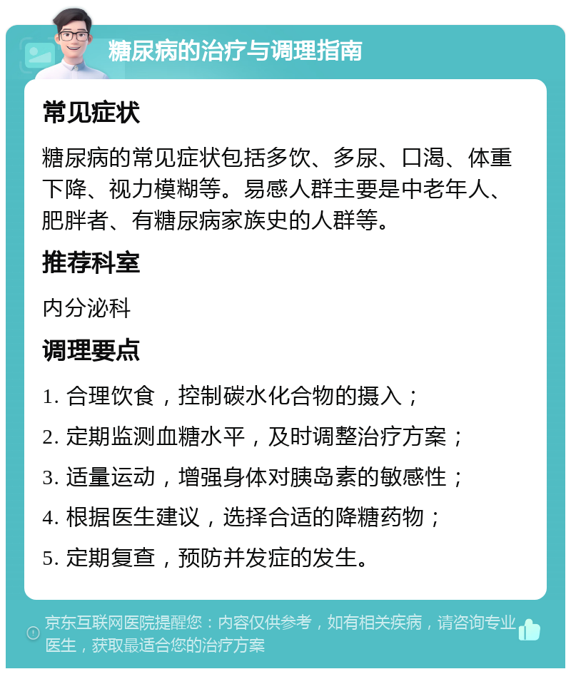 糖尿病的治疗与调理指南 常见症状 糖尿病的常见症状包括多饮、多尿、口渴、体重下降、视力模糊等。易感人群主要是中老年人、肥胖者、有糖尿病家族史的人群等。 推荐科室 内分泌科 调理要点 1. 合理饮食，控制碳水化合物的摄入； 2. 定期监测血糖水平，及时调整治疗方案； 3. 适量运动，增强身体对胰岛素的敏感性； 4. 根据医生建议，选择合适的降糖药物； 5. 定期复查，预防并发症的发生。