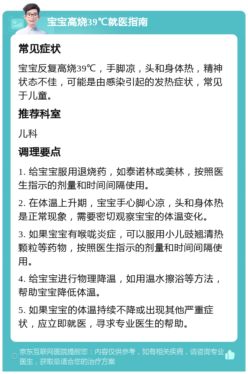 宝宝高烧39℃就医指南 常见症状 宝宝反复高烧39℃，手脚凉，头和身体热，精神状态不佳，可能是由感染引起的发热症状，常见于儿童。 推荐科室 儿科 调理要点 1. 给宝宝服用退烧药，如泰诺林或美林，按照医生指示的剂量和时间间隔使用。 2. 在体温上升期，宝宝手心脚心凉，头和身体热是正常现象，需要密切观察宝宝的体温变化。 3. 如果宝宝有喉咙炎症，可以服用小儿豉翘清热颗粒等药物，按照医生指示的剂量和时间间隔使用。 4. 给宝宝进行物理降温，如用温水擦浴等方法，帮助宝宝降低体温。 5. 如果宝宝的体温持续不降或出现其他严重症状，应立即就医，寻求专业医生的帮助。