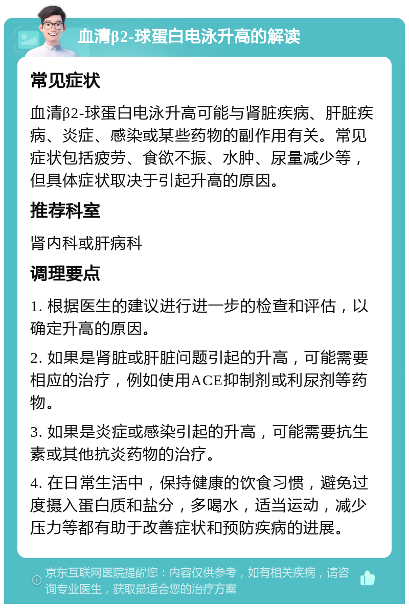 血清β2-球蛋白电泳升高的解读 常见症状 血清β2-球蛋白电泳升高可能与肾脏疾病、肝脏疾病、炎症、感染或某些药物的副作用有关。常见症状包括疲劳、食欲不振、水肿、尿量减少等，但具体症状取决于引起升高的原因。 推荐科室 肾内科或肝病科 调理要点 1. 根据医生的建议进行进一步的检查和评估，以确定升高的原因。 2. 如果是肾脏或肝脏问题引起的升高，可能需要相应的治疗，例如使用ACE抑制剂或利尿剂等药物。 3. 如果是炎症或感染引起的升高，可能需要抗生素或其他抗炎药物的治疗。 4. 在日常生活中，保持健康的饮食习惯，避免过度摄入蛋白质和盐分，多喝水，适当运动，减少压力等都有助于改善症状和预防疾病的进展。