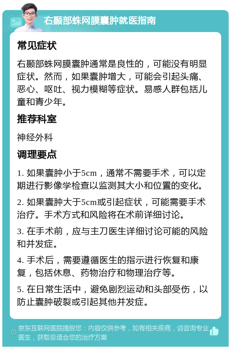 右颞部蛛网膜囊肿就医指南 常见症状 右颞部蛛网膜囊肿通常是良性的，可能没有明显症状。然而，如果囊肿增大，可能会引起头痛、恶心、呕吐、视力模糊等症状。易感人群包括儿童和青少年。 推荐科室 神经外科 调理要点 1. 如果囊肿小于5cm，通常不需要手术，可以定期进行影像学检查以监测其大小和位置的变化。 2. 如果囊肿大于5cm或引起症状，可能需要手术治疗。手术方式和风险将在术前详细讨论。 3. 在手术前，应与主刀医生详细讨论可能的风险和并发症。 4. 手术后，需要遵循医生的指示进行恢复和康复，包括休息、药物治疗和物理治疗等。 5. 在日常生活中，避免剧烈运动和头部受伤，以防止囊肿破裂或引起其他并发症。