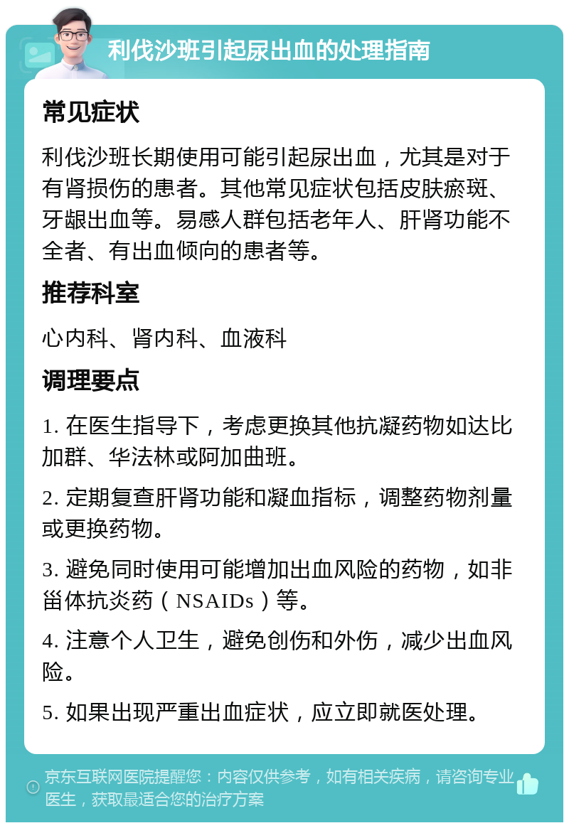 利伐沙班引起尿出血的处理指南 常见症状 利伐沙班长期使用可能引起尿出血，尤其是对于有肾损伤的患者。其他常见症状包括皮肤瘀斑、牙龈出血等。易感人群包括老年人、肝肾功能不全者、有出血倾向的患者等。 推荐科室 心内科、肾内科、血液科 调理要点 1. 在医生指导下，考虑更换其他抗凝药物如达比加群、华法林或阿加曲班。 2. 定期复查肝肾功能和凝血指标，调整药物剂量或更换药物。 3. 避免同时使用可能增加出血风险的药物，如非甾体抗炎药（NSAIDs）等。 4. 注意个人卫生，避免创伤和外伤，减少出血风险。 5. 如果出现严重出血症状，应立即就医处理。