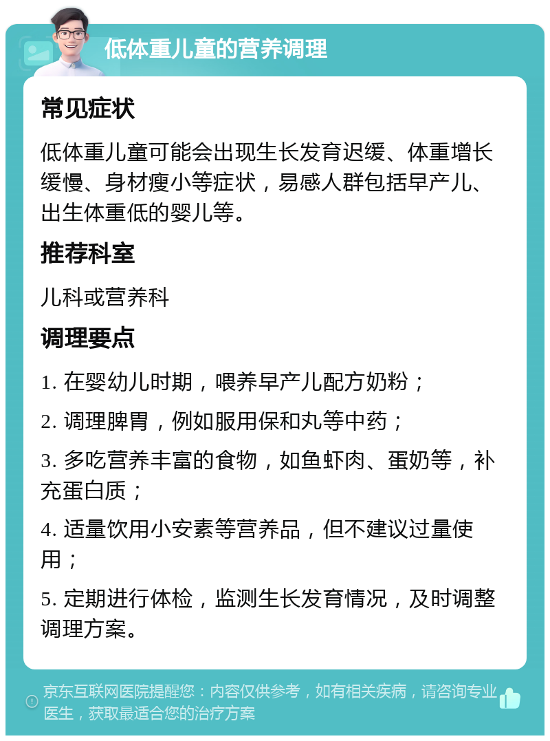 低体重儿童的营养调理 常见症状 低体重儿童可能会出现生长发育迟缓、体重增长缓慢、身材瘦小等症状，易感人群包括早产儿、出生体重低的婴儿等。 推荐科室 儿科或营养科 调理要点 1. 在婴幼儿时期，喂养早产儿配方奶粉； 2. 调理脾胃，例如服用保和丸等中药； 3. 多吃营养丰富的食物，如鱼虾肉、蛋奶等，补充蛋白质； 4. 适量饮用小安素等营养品，但不建议过量使用； 5. 定期进行体检，监测生长发育情况，及时调整调理方案。