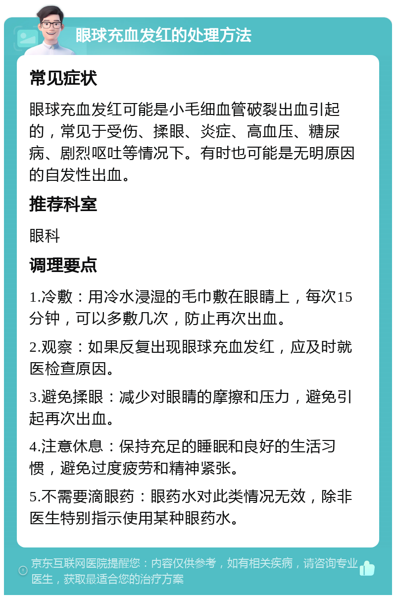 眼球充血发红的处理方法 常见症状 眼球充血发红可能是小毛细血管破裂出血引起的，常见于受伤、揉眼、炎症、高血压、糖尿病、剧烈呕吐等情况下。有时也可能是无明原因的自发性出血。 推荐科室 眼科 调理要点 1.冷敷：用冷水浸湿的毛巾敷在眼睛上，每次15分钟，可以多敷几次，防止再次出血。 2.观察：如果反复出现眼球充血发红，应及时就医检查原因。 3.避免揉眼：减少对眼睛的摩擦和压力，避免引起再次出血。 4.注意休息：保持充足的睡眠和良好的生活习惯，避免过度疲劳和精神紧张。 5.不需要滴眼药：眼药水对此类情况无效，除非医生特别指示使用某种眼药水。