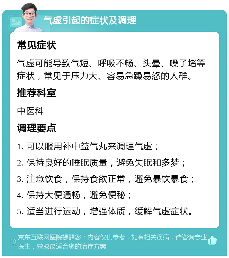 气虚引起的症状及调理 常见症状 气虚可能导致气短、呼吸不畅、头晕、嗓子堵等症状，常见于压力大、容易急躁易怒的人群。 推荐科室 中医科 调理要点 1. 可以服用补中益气丸来调理气虚； 2. 保持良好的睡眠质量，避免失眠和多梦； 3. 注意饮食，保持食欲正常，避免暴饮暴食； 4. 保持大便通畅，避免便秘； 5. 适当进行运动，增强体质，缓解气虚症状。