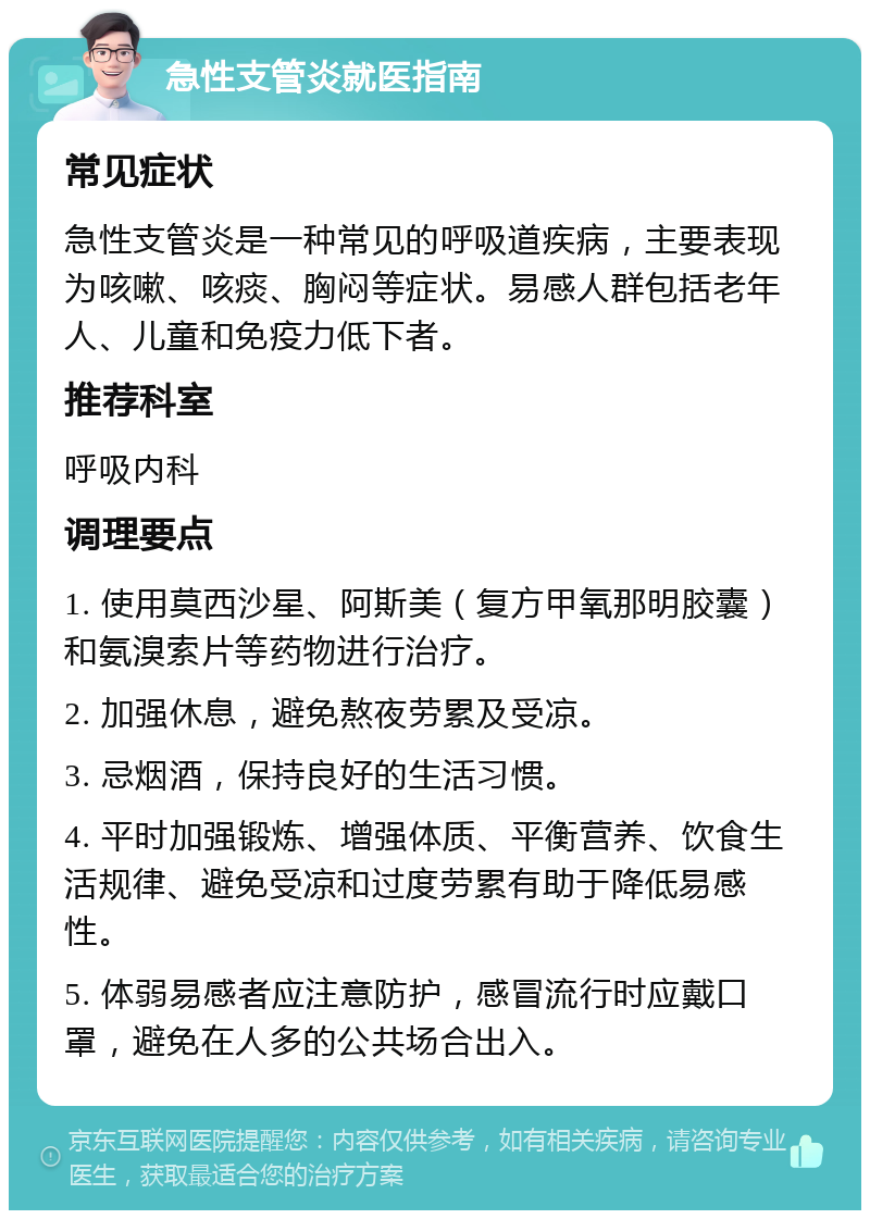 急性支管炎就医指南 常见症状 急性支管炎是一种常见的呼吸道疾病，主要表现为咳嗽、咳痰、胸闷等症状。易感人群包括老年人、儿童和免疫力低下者。 推荐科室 呼吸内科 调理要点 1. 使用莫西沙星、阿斯美（复方甲氧那明胶囊）和氨溴索片等药物进行治疗。 2. 加强休息，避免熬夜劳累及受凉。 3. 忌烟酒，保持良好的生活习惯。 4. 平时加强锻炼、增强体质、平衡营养、饮食生活规律、避免受凉和过度劳累有助于降低易感性。 5. 体弱易感者应注意防护，感冒流行时应戴口罩，避免在人多的公共场合出入。