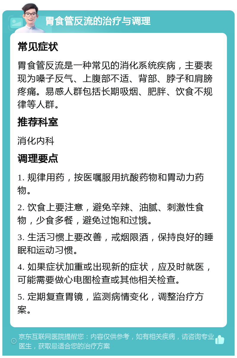 胃食管反流的治疗与调理 常见症状 胃食管反流是一种常见的消化系统疾病，主要表现为嗓子反气、上腹部不适、背部、脖子和肩膀疼痛。易感人群包括长期吸烟、肥胖、饮食不规律等人群。 推荐科室 消化内科 调理要点 1. 规律用药，按医嘱服用抗酸药物和胃动力药物。 2. 饮食上要注意，避免辛辣、油腻、刺激性食物，少食多餐，避免过饱和过饿。 3. 生活习惯上要改善，戒烟限酒，保持良好的睡眠和运动习惯。 4. 如果症状加重或出现新的症状，应及时就医，可能需要做心电图检查或其他相关检查。 5. 定期复查胃镜，监测病情变化，调整治疗方案。