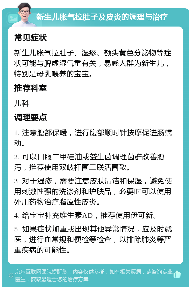 新生儿胀气拉肚子及皮炎的调理与治疗 常见症状 新生儿胀气拉肚子、湿疹、额头黄色分泌物等症状可能与脾虚湿气重有关，易感人群为新生儿，特别是母乳喂养的宝宝。 推荐科室 儿科 调理要点 1. 注意腹部保暖，进行腹部顺时针按摩促进肠蠕动。 2. 可以口服二甲硅油或益生菌调理菌群改善腹泻，推荐使用双歧杆菌三联活菌散。 3. 对于湿疹，需要注意皮肤清洁和保湿，避免使用刺激性强的洗涤剂和护肤品，必要时可以使用外用药物治疗脂溢性皮炎。 4. 给宝宝补充维生素AD，推荐使用伊可新。 5. 如果症状加重或出现其他异常情况，应及时就医，进行血常规和便检等检查，以排除肺炎等严重疾病的可能性。