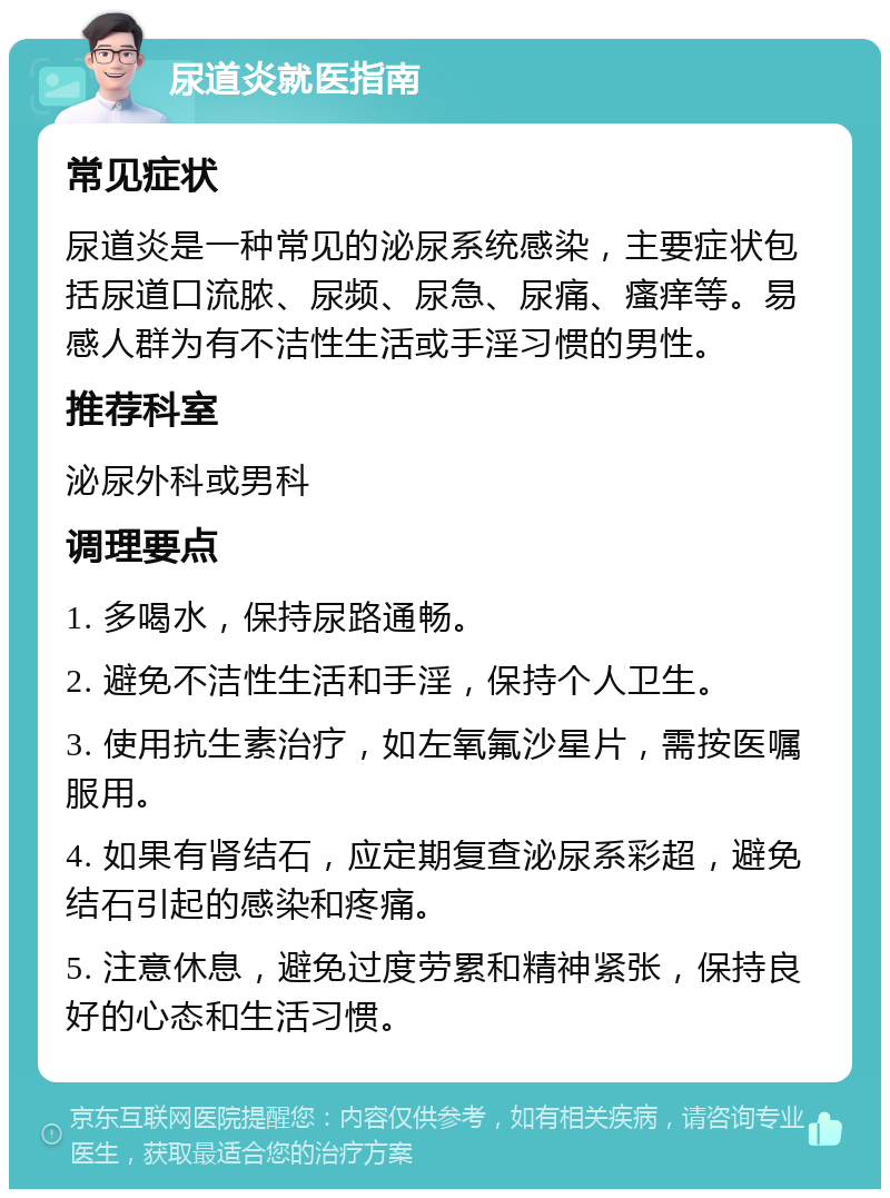 尿道炎就医指南 常见症状 尿道炎是一种常见的泌尿系统感染，主要症状包括尿道口流脓、尿频、尿急、尿痛、瘙痒等。易感人群为有不洁性生活或手淫习惯的男性。 推荐科室 泌尿外科或男科 调理要点 1. 多喝水，保持尿路通畅。 2. 避免不洁性生活和手淫，保持个人卫生。 3. 使用抗生素治疗，如左氧氟沙星片，需按医嘱服用。 4. 如果有肾结石，应定期复查泌尿系彩超，避免结石引起的感染和疼痛。 5. 注意休息，避免过度劳累和精神紧张，保持良好的心态和生活习惯。