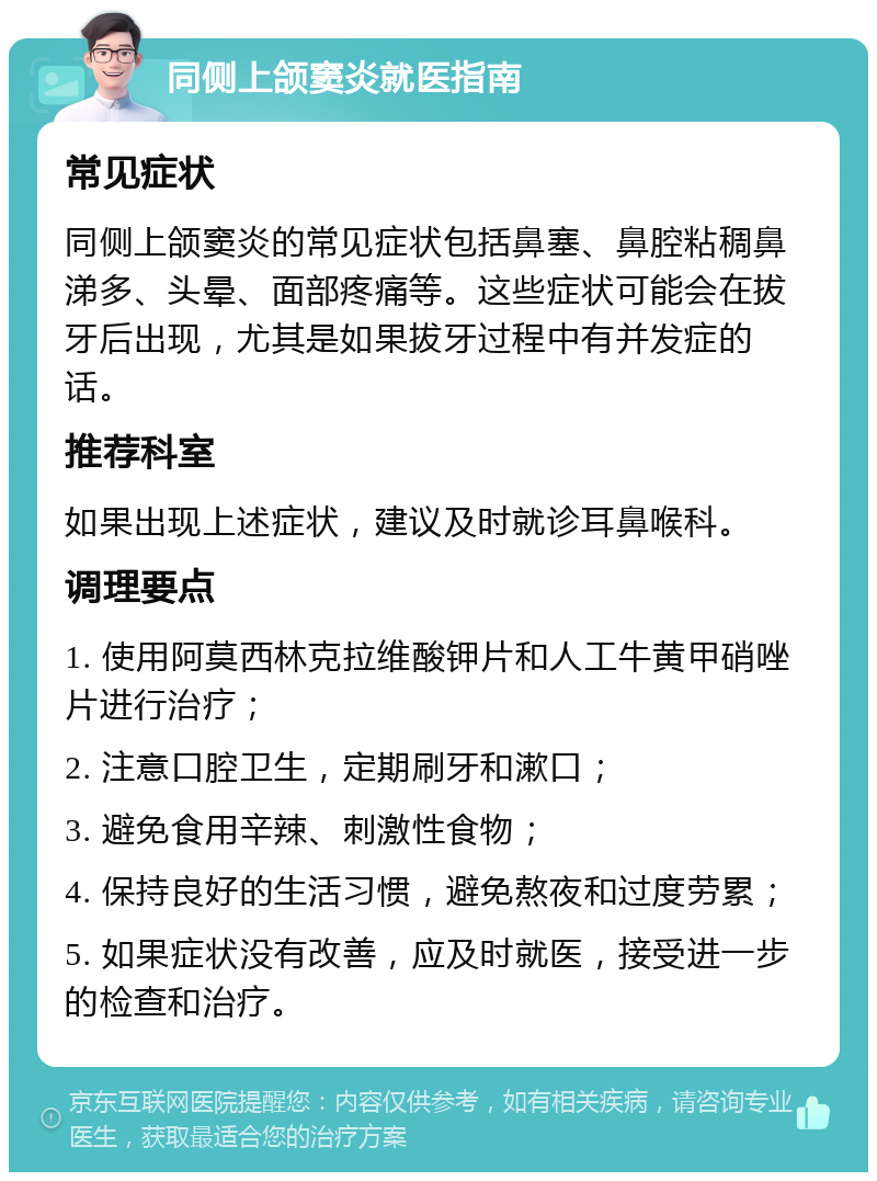 同侧上颌窦炎就医指南 常见症状 同侧上颌窦炎的常见症状包括鼻塞、鼻腔粘稠鼻涕多、头晕、面部疼痛等。这些症状可能会在拔牙后出现，尤其是如果拔牙过程中有并发症的话。 推荐科室 如果出现上述症状，建议及时就诊耳鼻喉科。 调理要点 1. 使用阿莫西林克拉维酸钾片和人工牛黄甲硝唑片进行治疗； 2. 注意口腔卫生，定期刷牙和漱口； 3. 避免食用辛辣、刺激性食物； 4. 保持良好的生活习惯，避免熬夜和过度劳累； 5. 如果症状没有改善，应及时就医，接受进一步的检查和治疗。