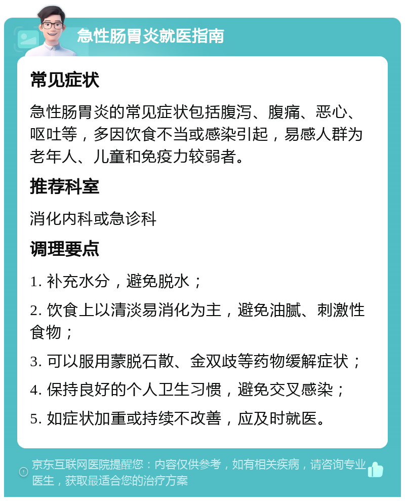 急性肠胃炎就医指南 常见症状 急性肠胃炎的常见症状包括腹泻、腹痛、恶心、呕吐等，多因饮食不当或感染引起，易感人群为老年人、儿童和免疫力较弱者。 推荐科室 消化内科或急诊科 调理要点 1. 补充水分，避免脱水； 2. 饮食上以清淡易消化为主，避免油腻、刺激性食物； 3. 可以服用蒙脱石散、金双歧等药物缓解症状； 4. 保持良好的个人卫生习惯，避免交叉感染； 5. 如症状加重或持续不改善，应及时就医。