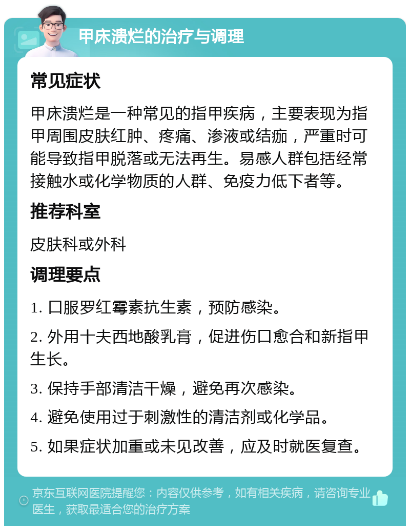 甲床溃烂的治疗与调理 常见症状 甲床溃烂是一种常见的指甲疾病，主要表现为指甲周围皮肤红肿、疼痛、渗液或结痂，严重时可能导致指甲脱落或无法再生。易感人群包括经常接触水或化学物质的人群、免疫力低下者等。 推荐科室 皮肤科或外科 调理要点 1. 口服罗红霉素抗生素，预防感染。 2. 外用十夫西地酸乳膏，促进伤口愈合和新指甲生长。 3. 保持手部清洁干燥，避免再次感染。 4. 避免使用过于刺激性的清洁剂或化学品。 5. 如果症状加重或未见改善，应及时就医复查。