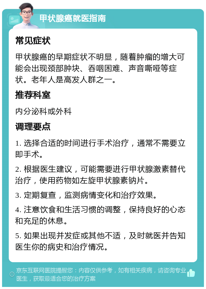 甲状腺癌就医指南 常见症状 甲状腺癌的早期症状不明显，随着肿瘤的增大可能会出现颈部肿块、吞咽困难、声音嘶哑等症状。老年人是高发人群之一。 推荐科室 内分泌科或外科 调理要点 1. 选择合适的时间进行手术治疗，通常不需要立即手术。 2. 根据医生建议，可能需要进行甲状腺激素替代治疗，使用药物如左旋甲状腺素钠片。 3. 定期复查，监测病情变化和治疗效果。 4. 注意饮食和生活习惯的调整，保持良好的心态和充足的休息。 5. 如果出现并发症或其他不适，及时就医并告知医生你的病史和治疗情况。