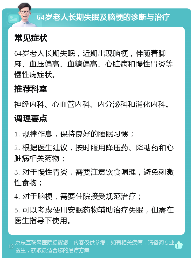 64岁老人长期失眠及脑梗的诊断与治疗 常见症状 64岁老人长期失眠，近期出现脑梗，伴随着脚麻、血压偏高、血糖偏高、心脏病和慢性胃炎等慢性病症状。 推荐科室 神经内科、心血管内科、内分泌科和消化内科。 调理要点 1. 规律作息，保持良好的睡眠习惯； 2. 根据医生建议，按时服用降压药、降糖药和心脏病相关药物； 3. 对于慢性胃炎，需要注意饮食调理，避免刺激性食物； 4. 对于脑梗，需要住院接受规范治疗； 5. 可以考虑使用安眠药物辅助治疗失眠，但需在医生指导下使用。