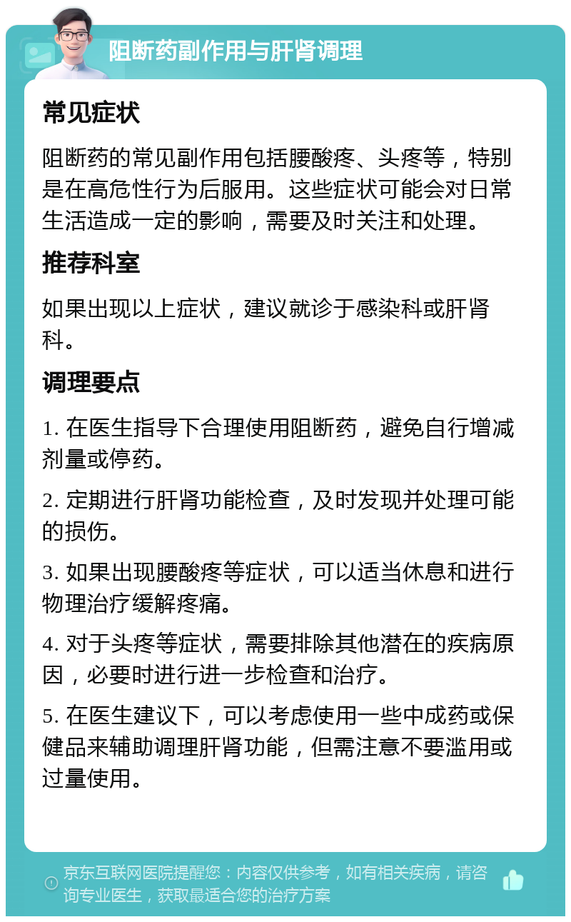 阻断药副作用与肝肾调理 常见症状 阻断药的常见副作用包括腰酸疼、头疼等，特别是在高危性行为后服用。这些症状可能会对日常生活造成一定的影响，需要及时关注和处理。 推荐科室 如果出现以上症状，建议就诊于感染科或肝肾科。 调理要点 1. 在医生指导下合理使用阻断药，避免自行增减剂量或停药。 2. 定期进行肝肾功能检查，及时发现并处理可能的损伤。 3. 如果出现腰酸疼等症状，可以适当休息和进行物理治疗缓解疼痛。 4. 对于头疼等症状，需要排除其他潜在的疾病原因，必要时进行进一步检查和治疗。 5. 在医生建议下，可以考虑使用一些中成药或保健品来辅助调理肝肾功能，但需注意不要滥用或过量使用。