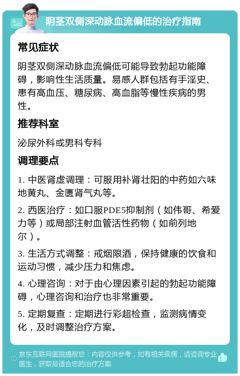 阴茎双侧深动脉血流偏低的治疗指南 常见症状 阴茎双侧深动脉血流偏低可能导致勃起功能障碍，影响性生活质量。易感人群包括有手淫史、患有高血压、糖尿病、高血脂等慢性疾病的男性。 推荐科室 泌尿外科或男科专科 调理要点 1. 中医肾虚调理：可服用补肾壮阳的中药如六味地黄丸、金匮肾气丸等。 2. 西医治疗：如口服PDE5抑制剂（如伟哥、希爱力等）或局部注射血管活性药物（如前列地尔）。 3. 生活方式调整：戒烟限酒，保持健康的饮食和运动习惯，减少压力和焦虑。 4. 心理咨询：对于由心理因素引起的勃起功能障碍，心理咨询和治疗也非常重要。 5. 定期复查：定期进行彩超检查，监测病情变化，及时调整治疗方案。