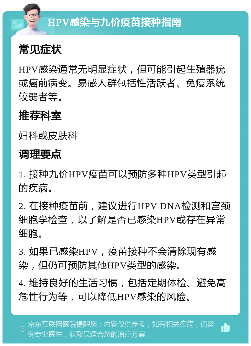 HPV感染与九价疫苗接种指南 常见症状 HPV感染通常无明显症状，但可能引起生殖器疣或癌前病变。易感人群包括性活跃者、免疫系统较弱者等。 推荐科室 妇科或皮肤科 调理要点 1. 接种九价HPV疫苗可以预防多种HPV类型引起的疾病。 2. 在接种疫苗前，建议进行HPV DNA检测和宫颈细胞学检查，以了解是否已感染HPV或存在异常细胞。 3. 如果已感染HPV，疫苗接种不会清除现有感染，但仍可预防其他HPV类型的感染。 4. 维持良好的生活习惯，包括定期体检、避免高危性行为等，可以降低HPV感染的风险。