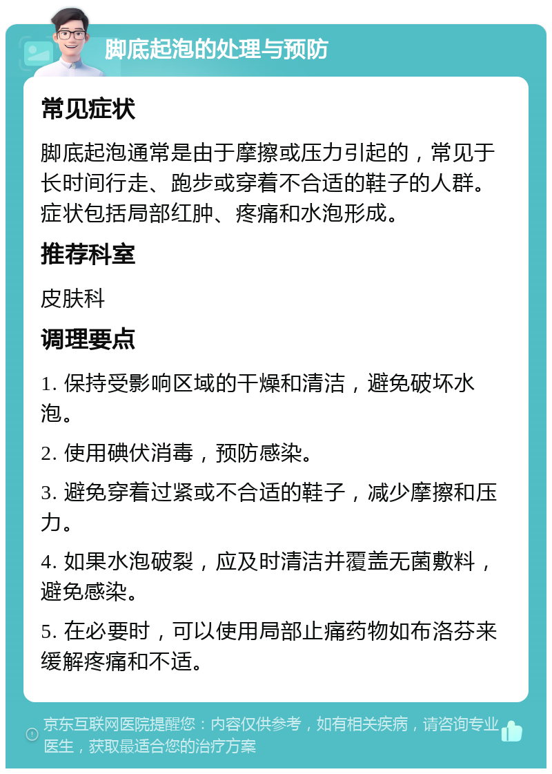 脚底起泡的处理与预防 常见症状 脚底起泡通常是由于摩擦或压力引起的，常见于长时间行走、跑步或穿着不合适的鞋子的人群。症状包括局部红肿、疼痛和水泡形成。 推荐科室 皮肤科 调理要点 1. 保持受影响区域的干燥和清洁，避免破坏水泡。 2. 使用碘伏消毒，预防感染。 3. 避免穿着过紧或不合适的鞋子，减少摩擦和压力。 4. 如果水泡破裂，应及时清洁并覆盖无菌敷料，避免感染。 5. 在必要时，可以使用局部止痛药物如布洛芬来缓解疼痛和不适。