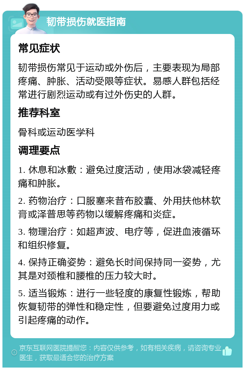 韧带损伤就医指南 常见症状 韧带损伤常见于运动或外伤后，主要表现为局部疼痛、肿胀、活动受限等症状。易感人群包括经常进行剧烈运动或有过外伤史的人群。 推荐科室 骨科或运动医学科 调理要点 1. 休息和冰敷：避免过度活动，使用冰袋减轻疼痛和肿胀。 2. 药物治疗：口服塞来昔布胶囊、外用扶他林软膏或泽普思等药物以缓解疼痛和炎症。 3. 物理治疗：如超声波、电疗等，促进血液循环和组织修复。 4. 保持正确姿势：避免长时间保持同一姿势，尤其是对颈椎和腰椎的压力较大时。 5. 适当锻炼：进行一些轻度的康复性锻炼，帮助恢复韧带的弹性和稳定性，但要避免过度用力或引起疼痛的动作。