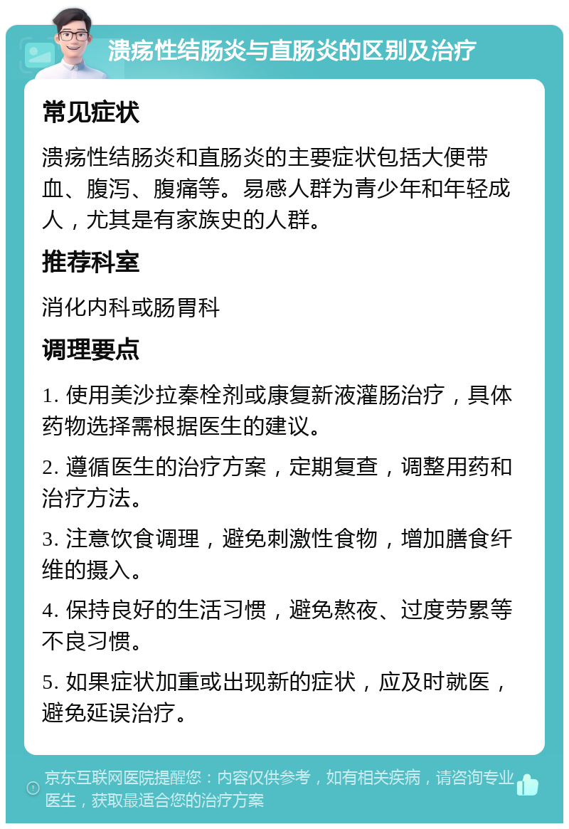 溃疡性结肠炎与直肠炎的区别及治疗 常见症状 溃疡性结肠炎和直肠炎的主要症状包括大便带血、腹泻、腹痛等。易感人群为青少年和年轻成人，尤其是有家族史的人群。 推荐科室 消化内科或肠胃科 调理要点 1. 使用美沙拉秦栓剂或康复新液灌肠治疗，具体药物选择需根据医生的建议。 2. 遵循医生的治疗方案，定期复查，调整用药和治疗方法。 3. 注意饮食调理，避免刺激性食物，增加膳食纤维的摄入。 4. 保持良好的生活习惯，避免熬夜、过度劳累等不良习惯。 5. 如果症状加重或出现新的症状，应及时就医，避免延误治疗。