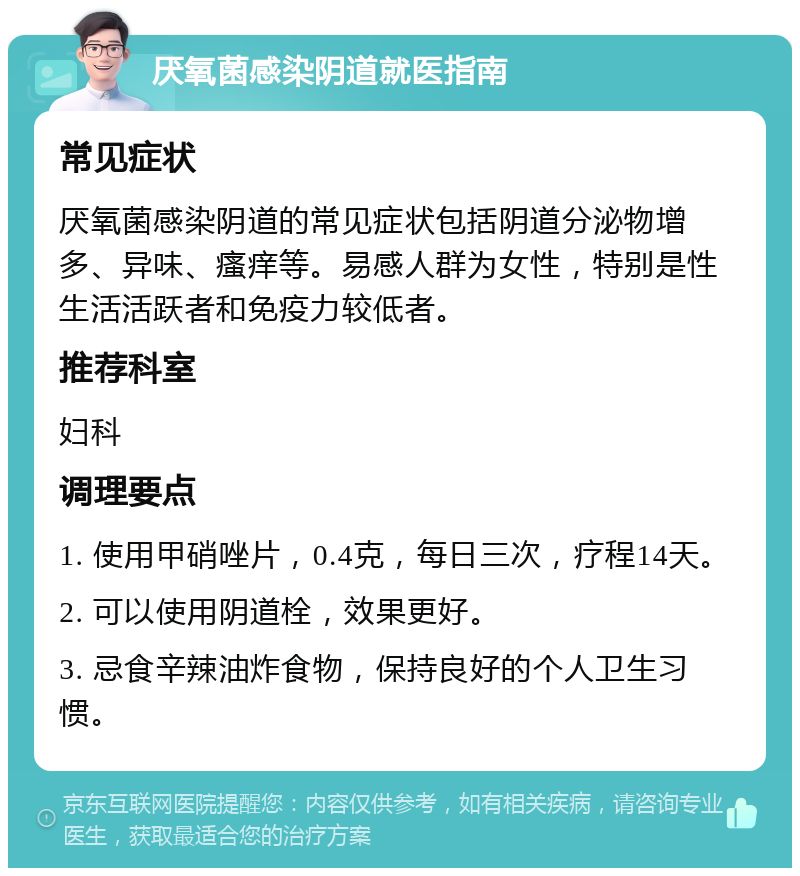 厌氧菌感染阴道就医指南 常见症状 厌氧菌感染阴道的常见症状包括阴道分泌物增多、异味、瘙痒等。易感人群为女性，特别是性生活活跃者和免疫力较低者。 推荐科室 妇科 调理要点 1. 使用甲硝唑片，0.4克，每日三次，疗程14天。 2. 可以使用阴道栓，效果更好。 3. 忌食辛辣油炸食物，保持良好的个人卫生习惯。