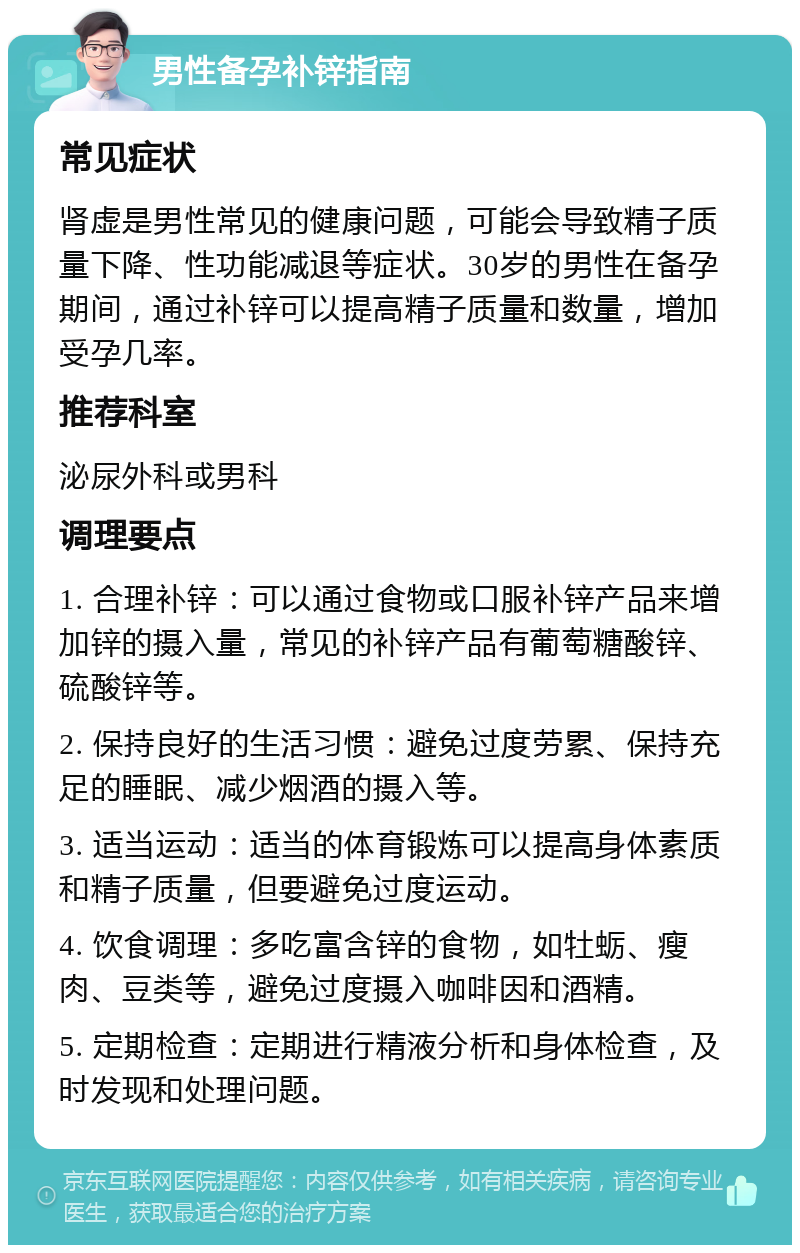 男性备孕补锌指南 常见症状 肾虚是男性常见的健康问题，可能会导致精子质量下降、性功能减退等症状。30岁的男性在备孕期间，通过补锌可以提高精子质量和数量，增加受孕几率。 推荐科室 泌尿外科或男科 调理要点 1. 合理补锌：可以通过食物或口服补锌产品来增加锌的摄入量，常见的补锌产品有葡萄糖酸锌、硫酸锌等。 2. 保持良好的生活习惯：避免过度劳累、保持充足的睡眠、减少烟酒的摄入等。 3. 适当运动：适当的体育锻炼可以提高身体素质和精子质量，但要避免过度运动。 4. 饮食调理：多吃富含锌的食物，如牡蛎、瘦肉、豆类等，避免过度摄入咖啡因和酒精。 5. 定期检查：定期进行精液分析和身体检查，及时发现和处理问题。