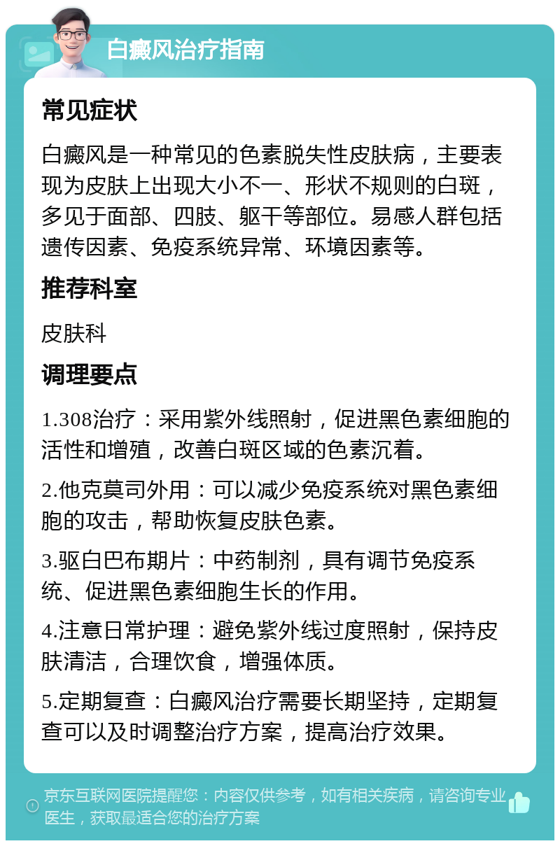 白癜风治疗指南 常见症状 白癜风是一种常见的色素脱失性皮肤病，主要表现为皮肤上出现大小不一、形状不规则的白斑，多见于面部、四肢、躯干等部位。易感人群包括遗传因素、免疫系统异常、环境因素等。 推荐科室 皮肤科 调理要点 1.308治疗：采用紫外线照射，促进黑色素细胞的活性和增殖，改善白斑区域的色素沉着。 2.他克莫司外用：可以减少免疫系统对黑色素细胞的攻击，帮助恢复皮肤色素。 3.驱白巴布期片：中药制剂，具有调节免疫系统、促进黑色素细胞生长的作用。 4.注意日常护理：避免紫外线过度照射，保持皮肤清洁，合理饮食，增强体质。 5.定期复查：白癜风治疗需要长期坚持，定期复查可以及时调整治疗方案，提高治疗效果。