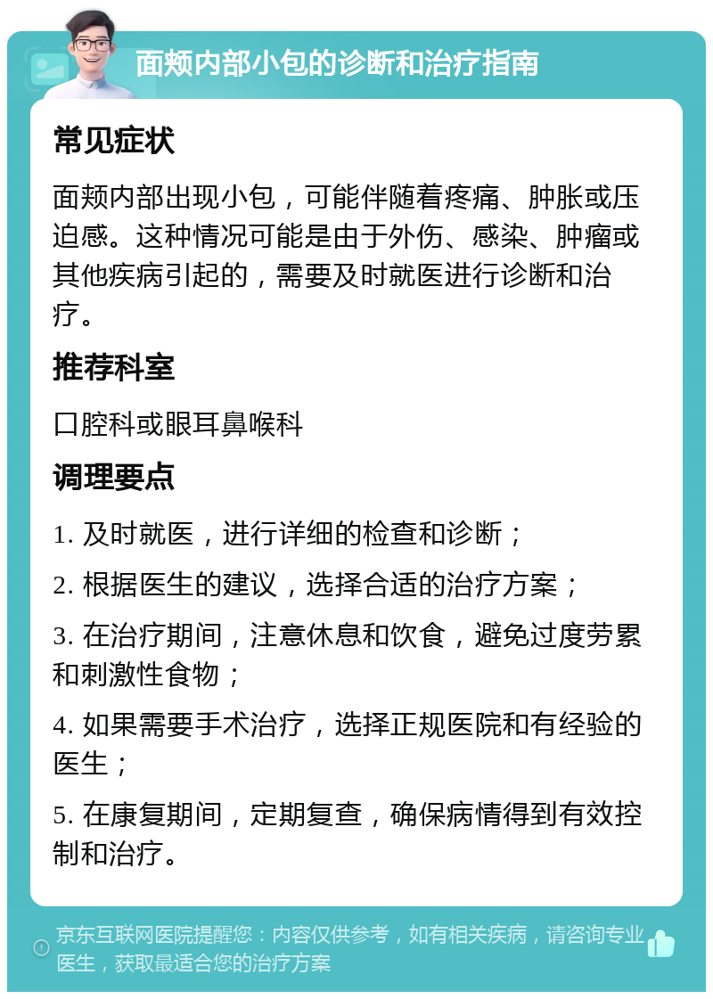 面颊内部小包的诊断和治疗指南 常见症状 面颊内部出现小包，可能伴随着疼痛、肿胀或压迫感。这种情况可能是由于外伤、感染、肿瘤或其他疾病引起的，需要及时就医进行诊断和治疗。 推荐科室 口腔科或眼耳鼻喉科 调理要点 1. 及时就医，进行详细的检查和诊断； 2. 根据医生的建议，选择合适的治疗方案； 3. 在治疗期间，注意休息和饮食，避免过度劳累和刺激性食物； 4. 如果需要手术治疗，选择正规医院和有经验的医生； 5. 在康复期间，定期复查，确保病情得到有效控制和治疗。