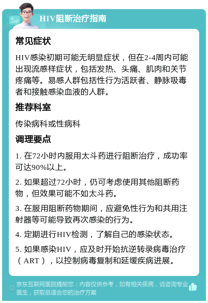 HIV阻断治疗指南 常见症状 HIV感染初期可能无明显症状，但在2-4周内可能出现流感样症状，包括发热、头痛、肌肉和关节疼痛等。易感人群包括性行为活跃者、静脉吸毒者和接触感染血液的人群。 推荐科室 传染病科或性病科 调理要点 1. 在72小时内服用太斗药进行阻断治疗，成功率可达90%以上。 2. 如果超过72小时，仍可考虑使用其他阻断药物，但效果可能不如太斗药。 3. 在服用阻断药物期间，应避免性行为和共用注射器等可能导致再次感染的行为。 4. 定期进行HIV检测，了解自己的感染状态。 5. 如果感染HIV，应及时开始抗逆转录病毒治疗（ART），以控制病毒复制和延缓疾病进展。