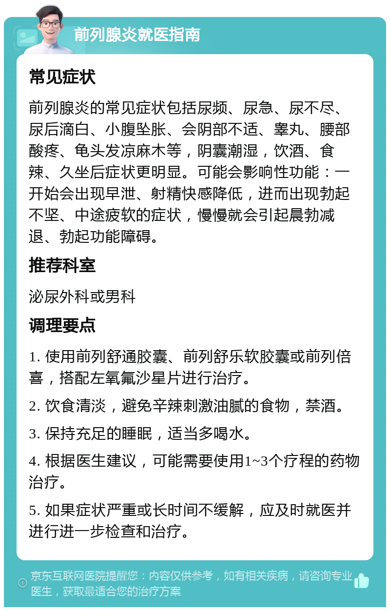 前列腺炎就医指南 常见症状 前列腺炎的常见症状包括尿频、尿急、尿不尽、尿后滴白、小腹坠胀、会阴部不适、睾丸、腰部酸疼、龟头发凉麻木等，阴囊潮湿，饮酒、食辣、久坐后症状更明显。可能会影响性功能：一开始会出现早泄、射精快感降低，进而出现勃起不坚、中途疲软的症状，慢慢就会引起晨勃减退、勃起功能障碍。 推荐科室 泌尿外科或男科 调理要点 1. 使用前列舒通胶囊、前列舒乐软胶囊或前列倍喜，搭配左氧氟沙星片进行治疗。 2. 饮食清淡，避免辛辣刺激油腻的食物，禁酒。 3. 保持充足的睡眠，适当多喝水。 4. 根据医生建议，可能需要使用1~3个疗程的药物治疗。 5. 如果症状严重或长时间不缓解，应及时就医并进行进一步检查和治疗。