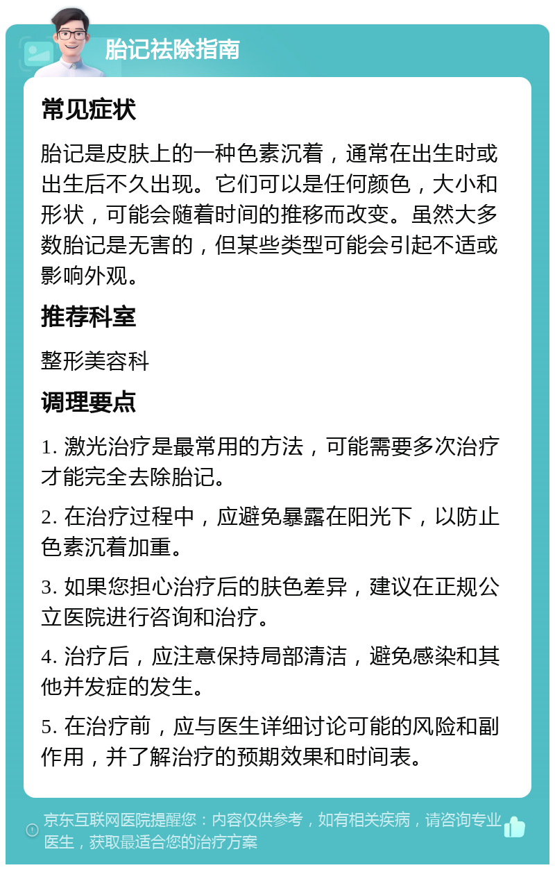 胎记祛除指南 常见症状 胎记是皮肤上的一种色素沉着，通常在出生时或出生后不久出现。它们可以是任何颜色，大小和形状，可能会随着时间的推移而改变。虽然大多数胎记是无害的，但某些类型可能会引起不适或影响外观。 推荐科室 整形美容科 调理要点 1. 激光治疗是最常用的方法，可能需要多次治疗才能完全去除胎记。 2. 在治疗过程中，应避免暴露在阳光下，以防止色素沉着加重。 3. 如果您担心治疗后的肤色差异，建议在正规公立医院进行咨询和治疗。 4. 治疗后，应注意保持局部清洁，避免感染和其他并发症的发生。 5. 在治疗前，应与医生详细讨论可能的风险和副作用，并了解治疗的预期效果和时间表。