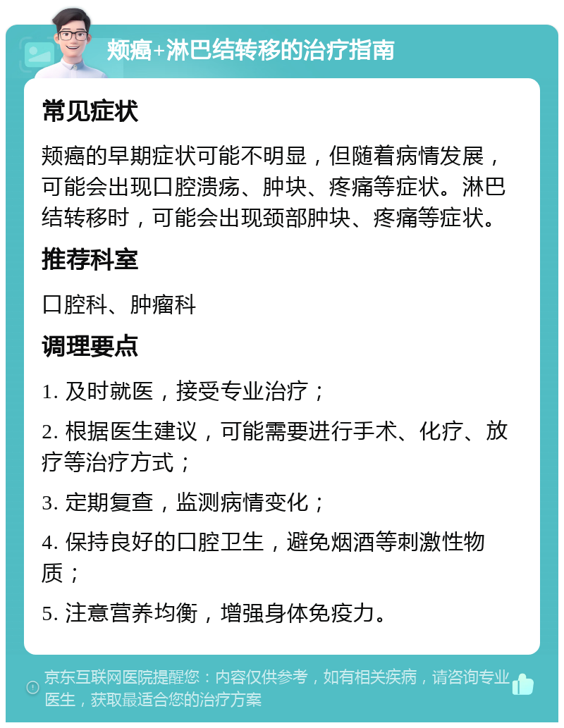 颊癌+淋巴结转移的治疗指南 常见症状 颊癌的早期症状可能不明显，但随着病情发展，可能会出现口腔溃疡、肿块、疼痛等症状。淋巴结转移时，可能会出现颈部肿块、疼痛等症状。 推荐科室 口腔科、肿瘤科 调理要点 1. 及时就医，接受专业治疗； 2. 根据医生建议，可能需要进行手术、化疗、放疗等治疗方式； 3. 定期复查，监测病情变化； 4. 保持良好的口腔卫生，避免烟酒等刺激性物质； 5. 注意营养均衡，增强身体免疫力。