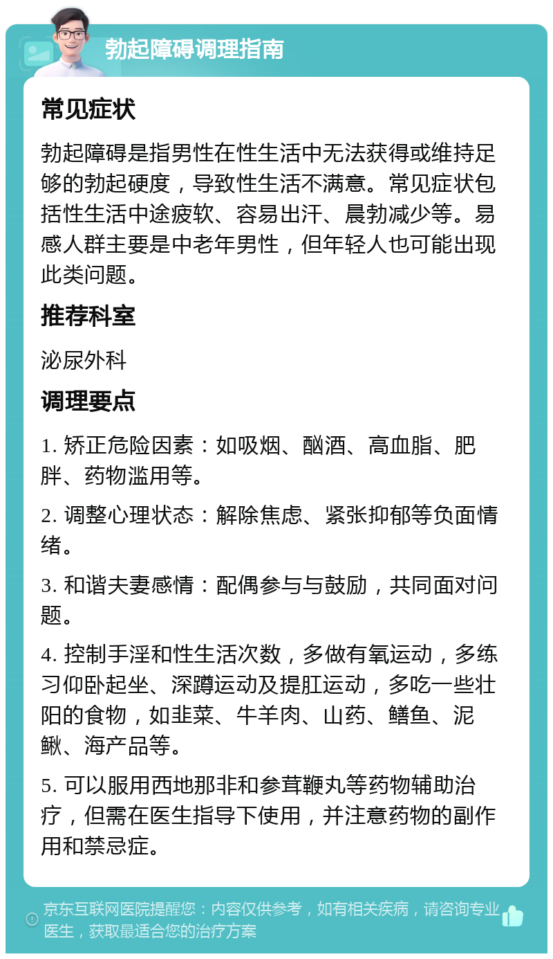 勃起障碍调理指南 常见症状 勃起障碍是指男性在性生活中无法获得或维持足够的勃起硬度，导致性生活不满意。常见症状包括性生活中途疲软、容易出汗、晨勃减少等。易感人群主要是中老年男性，但年轻人也可能出现此类问题。 推荐科室 泌尿外科 调理要点 1. 矫正危险因素：如吸烟、酗酒、高血脂、肥胖、药物滥用等。 2. 调整心理状态：解除焦虑、紧张抑郁等负面情绪。 3. 和谐夫妻感情：配偶参与与鼓励，共同面对问题。 4. 控制手淫和性生活次数，多做有氧运动，多练习仰卧起坐、深蹲运动及提肛运动，多吃一些壮阳的食物，如韭菜、牛羊肉、山药、鳝鱼、泥鳅、海产品等。 5. 可以服用西地那非和参茸鞭丸等药物辅助治疗，但需在医生指导下使用，并注意药物的副作用和禁忌症。