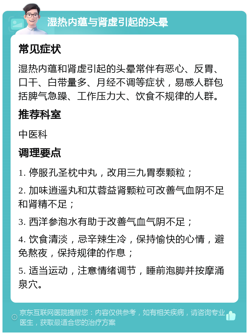 湿热内蕴与肾虚引起的头晕 常见症状 湿热内蕴和肾虚引起的头晕常伴有恶心、反胃、口干、白带量多、月经不调等症状，易感人群包括脾气急躁、工作压力大、饮食不规律的人群。 推荐科室 中医科 调理要点 1. 停服孔圣枕中丸，改用三九胃泰颗粒； 2. 加味逍遥丸和苁蓉益肾颗粒可改善气血阴不足和肾精不足； 3. 西洋参泡水有助于改善气血气阴不足； 4. 饮食清淡，忌辛辣生冷，保持愉快的心情，避免熬夜，保持规律的作息； 5. 适当运动，注意情绪调节，睡前泡脚并按摩涌泉穴。