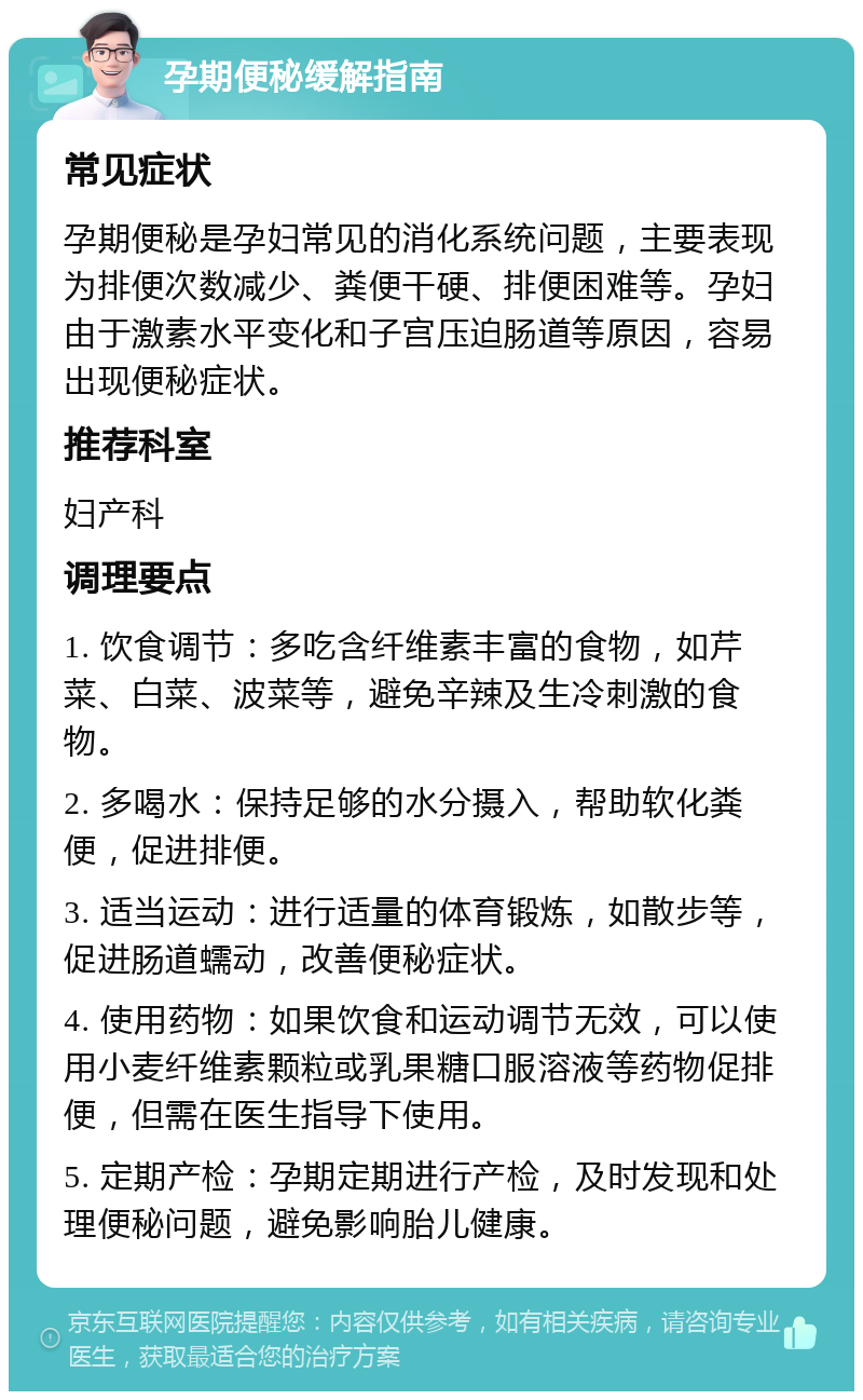 孕期便秘缓解指南 常见症状 孕期便秘是孕妇常见的消化系统问题，主要表现为排便次数减少、粪便干硬、排便困难等。孕妇由于激素水平变化和子宫压迫肠道等原因，容易出现便秘症状。 推荐科室 妇产科 调理要点 1. 饮食调节：多吃含纤维素丰富的食物，如芹菜、白菜、波菜等，避免辛辣及生冷刺激的食物。 2. 多喝水：保持足够的水分摄入，帮助软化粪便，促进排便。 3. 适当运动：进行适量的体育锻炼，如散步等，促进肠道蠕动，改善便秘症状。 4. 使用药物：如果饮食和运动调节无效，可以使用小麦纤维素颗粒或乳果糖口服溶液等药物促排便，但需在医生指导下使用。 5. 定期产检：孕期定期进行产检，及时发现和处理便秘问题，避免影响胎儿健康。