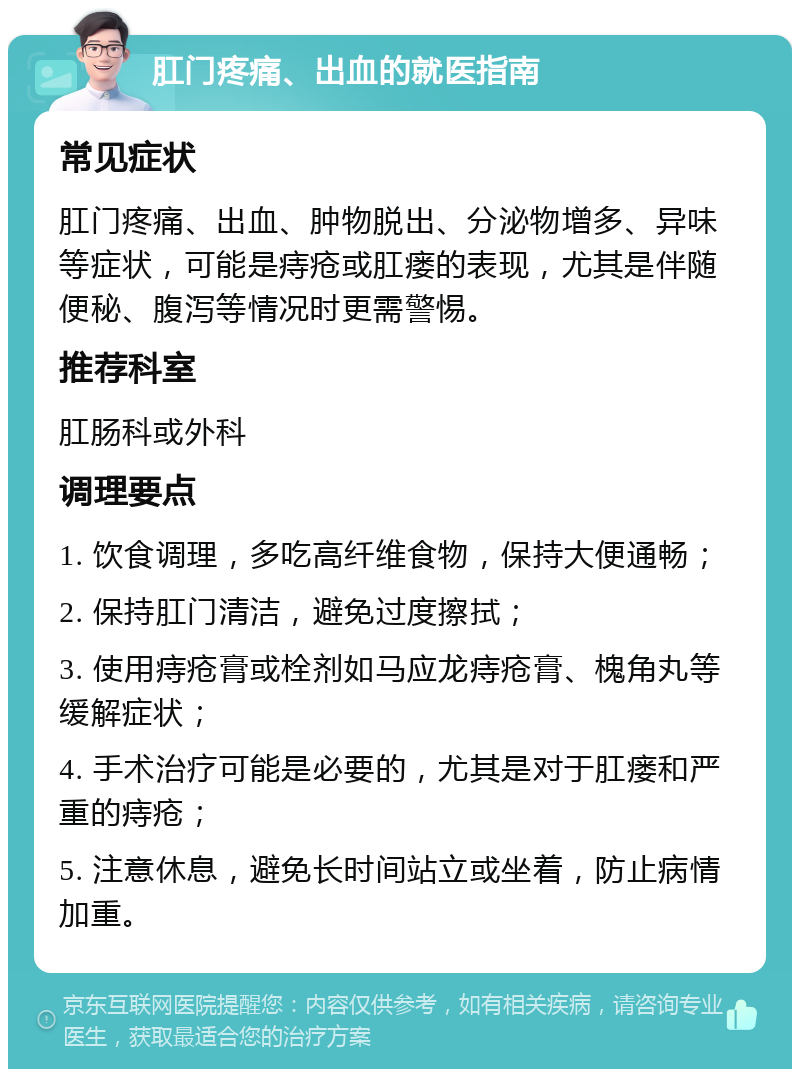 肛门疼痛、出血的就医指南 常见症状 肛门疼痛、出血、肿物脱出、分泌物增多、异味等症状，可能是痔疮或肛瘘的表现，尤其是伴随便秘、腹泻等情况时更需警惕。 推荐科室 肛肠科或外科 调理要点 1. 饮食调理，多吃高纤维食物，保持大便通畅； 2. 保持肛门清洁，避免过度擦拭； 3. 使用痔疮膏或栓剂如马应龙痔疮膏、槐角丸等缓解症状； 4. 手术治疗可能是必要的，尤其是对于肛瘘和严重的痔疮； 5. 注意休息，避免长时间站立或坐着，防止病情加重。