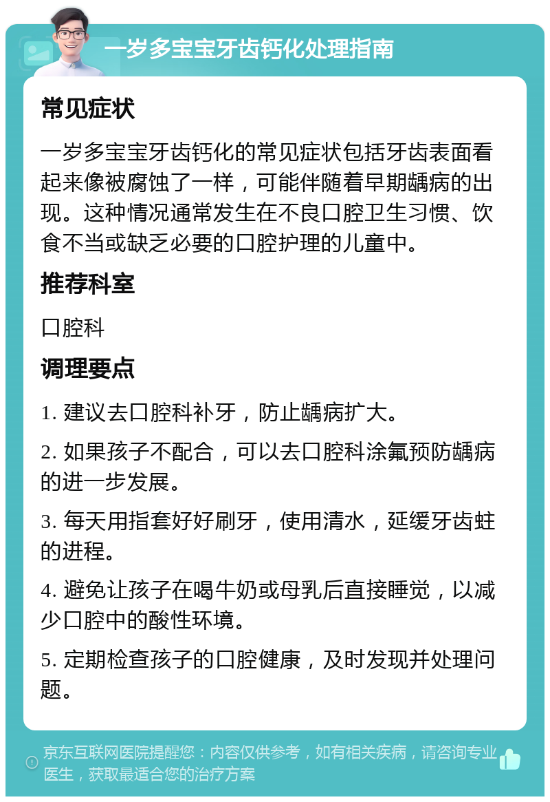 一岁多宝宝牙齿钙化处理指南 常见症状 一岁多宝宝牙齿钙化的常见症状包括牙齿表面看起来像被腐蚀了一样，可能伴随着早期龋病的出现。这种情况通常发生在不良口腔卫生习惯、饮食不当或缺乏必要的口腔护理的儿童中。 推荐科室 口腔科 调理要点 1. 建议去口腔科补牙，防止龋病扩大。 2. 如果孩子不配合，可以去口腔科涂氟预防龋病的进一步发展。 3. 每天用指套好好刷牙，使用清水，延缓牙齿蛀的进程。 4. 避免让孩子在喝牛奶或母乳后直接睡觉，以减少口腔中的酸性环境。 5. 定期检查孩子的口腔健康，及时发现并处理问题。