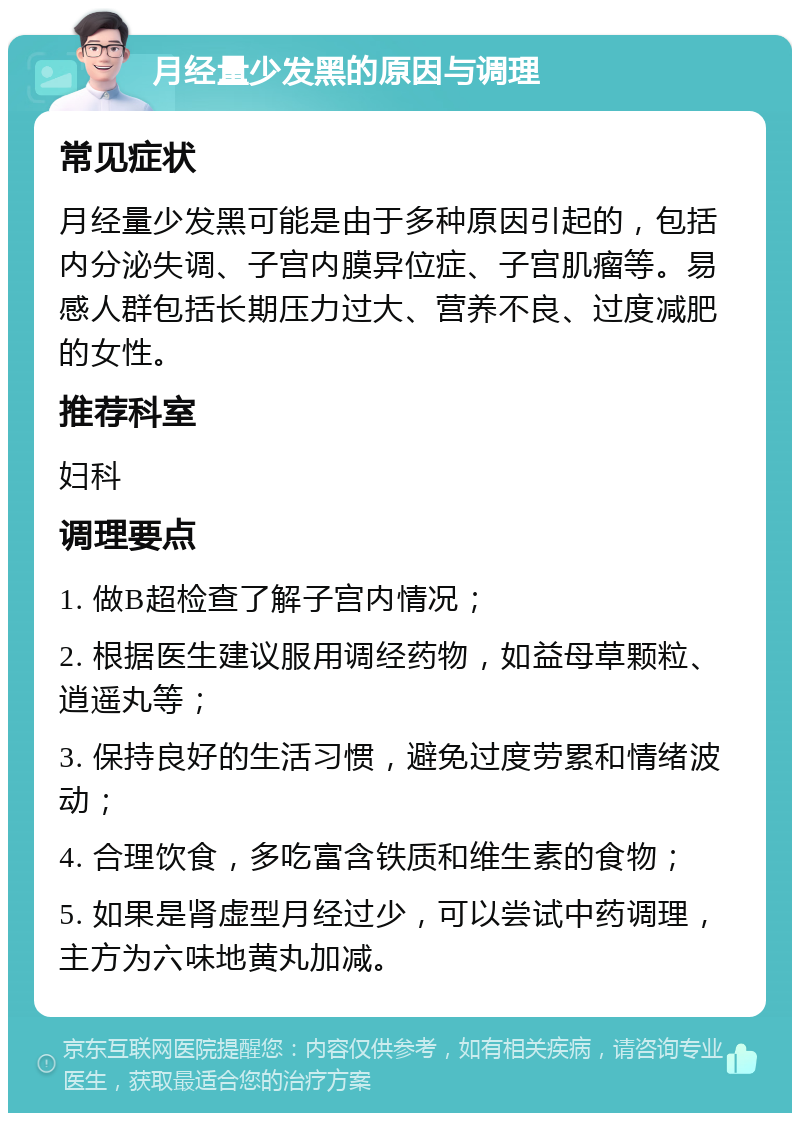 月经量少发黑的原因与调理 常见症状 月经量少发黑可能是由于多种原因引起的，包括内分泌失调、子宫内膜异位症、子宫肌瘤等。易感人群包括长期压力过大、营养不良、过度减肥的女性。 推荐科室 妇科 调理要点 1. 做B超检查了解子宫内情况； 2. 根据医生建议服用调经药物，如益母草颗粒、逍遥丸等； 3. 保持良好的生活习惯，避免过度劳累和情绪波动； 4. 合理饮食，多吃富含铁质和维生素的食物； 5. 如果是肾虚型月经过少，可以尝试中药调理，主方为六味地黄丸加减。