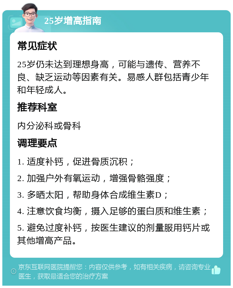 25岁增高指南 常见症状 25岁仍未达到理想身高，可能与遗传、营养不良、缺乏运动等因素有关。易感人群包括青少年和年轻成人。 推荐科室 内分泌科或骨科 调理要点 1. 适度补钙，促进骨质沉积； 2. 加强户外有氧运动，增强骨骼强度； 3. 多晒太阳，帮助身体合成维生素D； 4. 注意饮食均衡，摄入足够的蛋白质和维生素； 5. 避免过度补钙，按医生建议的剂量服用钙片或其他增高产品。