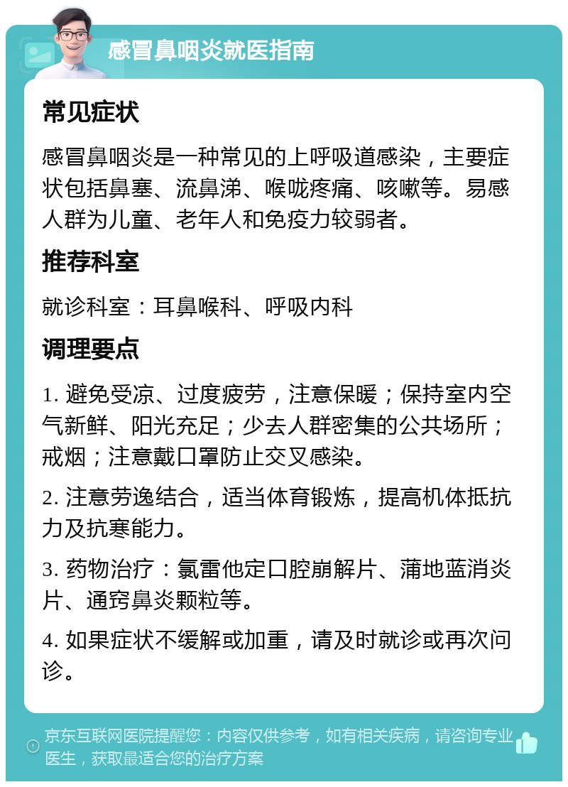 感冒鼻咽炎就医指南 常见症状 感冒鼻咽炎是一种常见的上呼吸道感染，主要症状包括鼻塞、流鼻涕、喉咙疼痛、咳嗽等。易感人群为儿童、老年人和免疫力较弱者。 推荐科室 就诊科室：耳鼻喉科、呼吸内科 调理要点 1. 避免受凉、过度疲劳，注意保暖；保持室内空气新鲜、阳光充足；少去人群密集的公共场所；戒烟；注意戴口罩防止交叉感染。 2. 注意劳逸结合，适当体育锻炼，提高机体抵抗力及抗寒能力。 3. 药物治疗：氯雷他定口腔崩解片、蒲地蓝消炎片、通窍鼻炎颗粒等。 4. 如果症状不缓解或加重，请及时就诊或再次问诊。