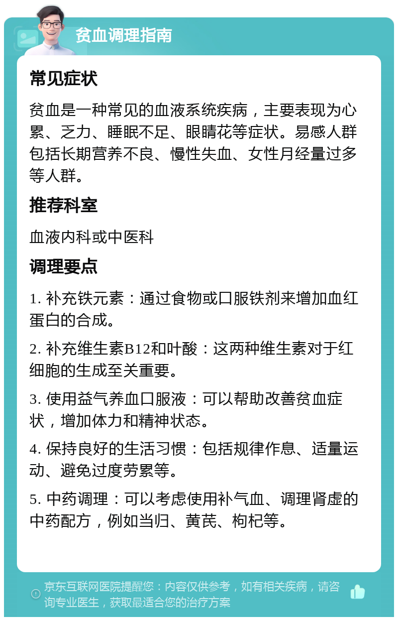 贫血调理指南 常见症状 贫血是一种常见的血液系统疾病，主要表现为心累、乏力、睡眠不足、眼睛花等症状。易感人群包括长期营养不良、慢性失血、女性月经量过多等人群。 推荐科室 血液内科或中医科 调理要点 1. 补充铁元素：通过食物或口服铁剂来增加血红蛋白的合成。 2. 补充维生素B12和叶酸：这两种维生素对于红细胞的生成至关重要。 3. 使用益气养血口服液：可以帮助改善贫血症状，增加体力和精神状态。 4. 保持良好的生活习惯：包括规律作息、适量运动、避免过度劳累等。 5. 中药调理：可以考虑使用补气血、调理肾虚的中药配方，例如当归、黄芪、枸杞等。