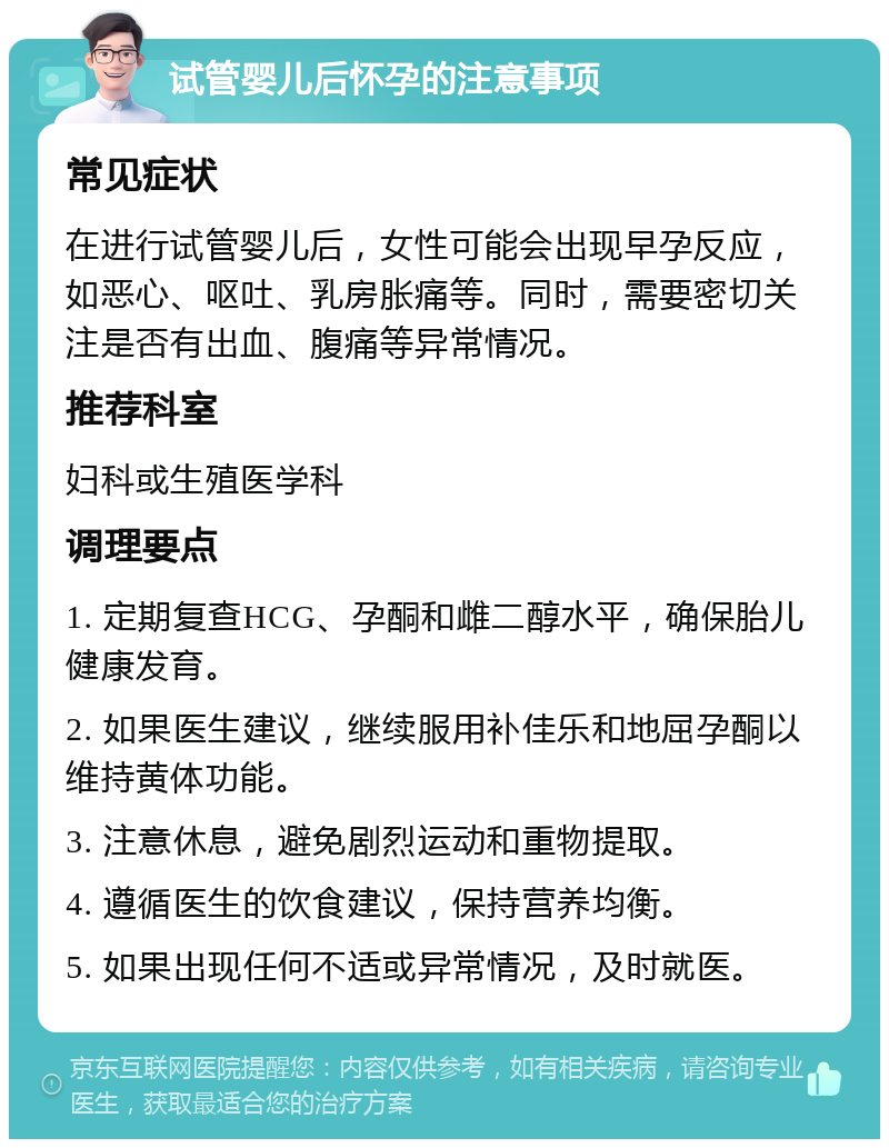 试管婴儿后怀孕的注意事项 常见症状 在进行试管婴儿后，女性可能会出现早孕反应，如恶心、呕吐、乳房胀痛等。同时，需要密切关注是否有出血、腹痛等异常情况。 推荐科室 妇科或生殖医学科 调理要点 1. 定期复查HCG、孕酮和雌二醇水平，确保胎儿健康发育。 2. 如果医生建议，继续服用补佳乐和地屈孕酮以维持黄体功能。 3. 注意休息，避免剧烈运动和重物提取。 4. 遵循医生的饮食建议，保持营养均衡。 5. 如果出现任何不适或异常情况，及时就医。