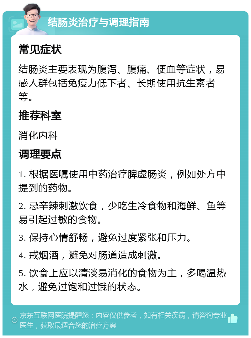 结肠炎治疗与调理指南 常见症状 结肠炎主要表现为腹泻、腹痛、便血等症状，易感人群包括免疫力低下者、长期使用抗生素者等。 推荐科室 消化内科 调理要点 1. 根据医嘱使用中药治疗脾虚肠炎，例如处方中提到的药物。 2. 忌辛辣刺激饮食，少吃生冷食物和海鲜、鱼等易引起过敏的食物。 3. 保持心情舒畅，避免过度紧张和压力。 4. 戒烟酒，避免对肠道造成刺激。 5. 饮食上应以清淡易消化的食物为主，多喝温热水，避免过饱和过饿的状态。