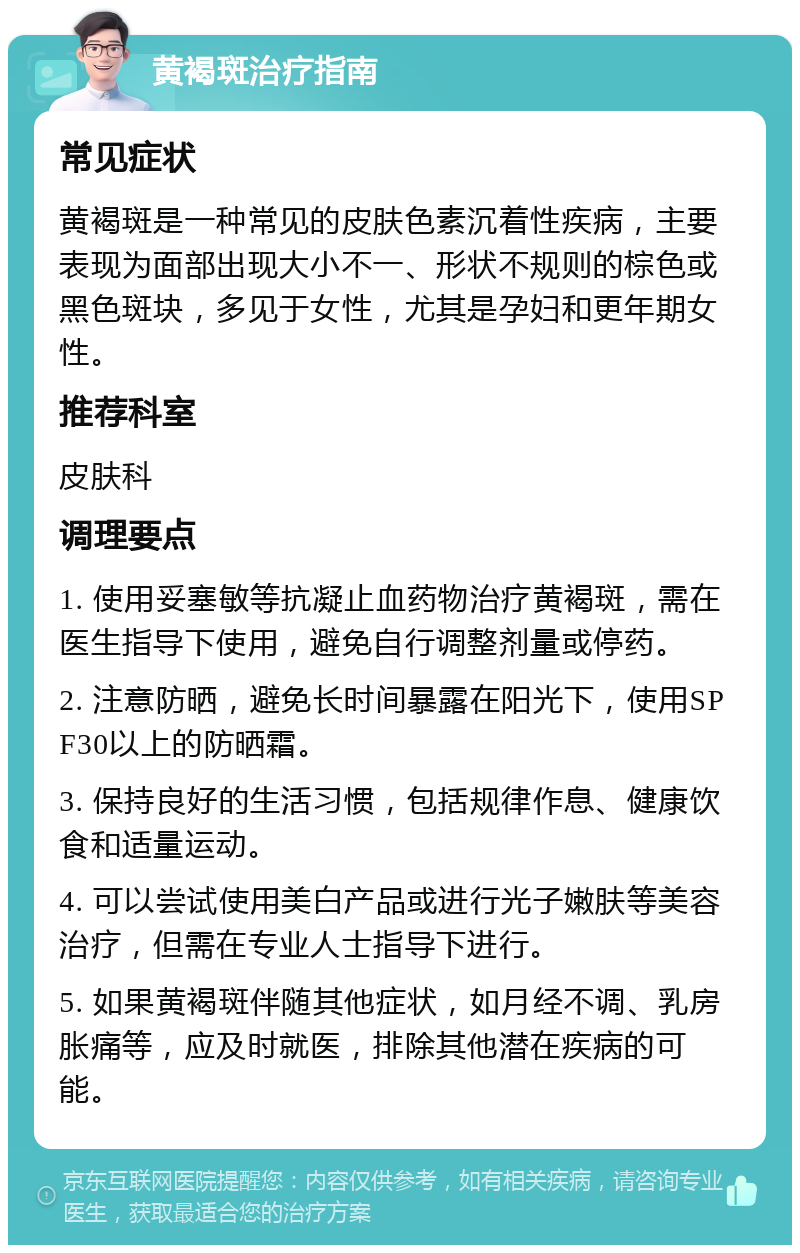 黄褐斑治疗指南 常见症状 黄褐斑是一种常见的皮肤色素沉着性疾病，主要表现为面部出现大小不一、形状不规则的棕色或黑色斑块，多见于女性，尤其是孕妇和更年期女性。 推荐科室 皮肤科 调理要点 1. 使用妥塞敏等抗凝止血药物治疗黄褐斑，需在医生指导下使用，避免自行调整剂量或停药。 2. 注意防晒，避免长时间暴露在阳光下，使用SPF30以上的防晒霜。 3. 保持良好的生活习惯，包括规律作息、健康饮食和适量运动。 4. 可以尝试使用美白产品或进行光子嫩肤等美容治疗，但需在专业人士指导下进行。 5. 如果黄褐斑伴随其他症状，如月经不调、乳房胀痛等，应及时就医，排除其他潜在疾病的可能。