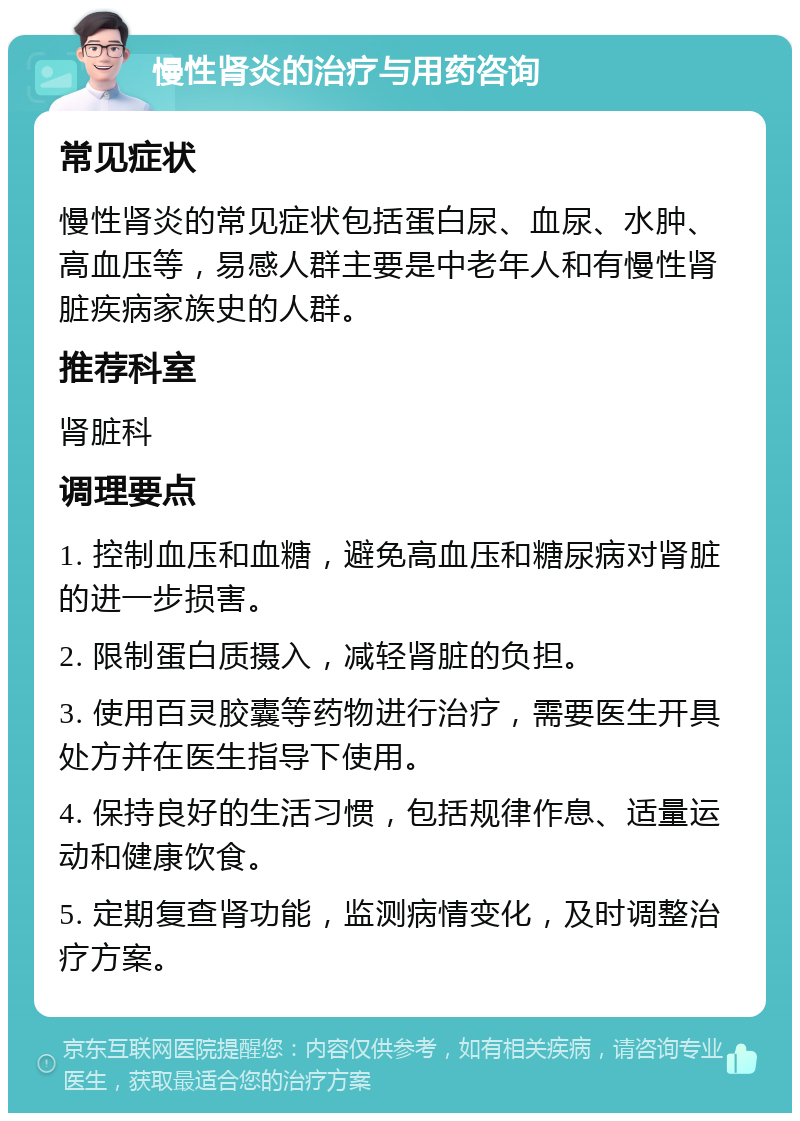 慢性肾炎的治疗与用药咨询 常见症状 慢性肾炎的常见症状包括蛋白尿、血尿、水肿、高血压等，易感人群主要是中老年人和有慢性肾脏疾病家族史的人群。 推荐科室 肾脏科 调理要点 1. 控制血压和血糖，避免高血压和糖尿病对肾脏的进一步损害。 2. 限制蛋白质摄入，减轻肾脏的负担。 3. 使用百灵胶囊等药物进行治疗，需要医生开具处方并在医生指导下使用。 4. 保持良好的生活习惯，包括规律作息、适量运动和健康饮食。 5. 定期复查肾功能，监测病情变化，及时调整治疗方案。