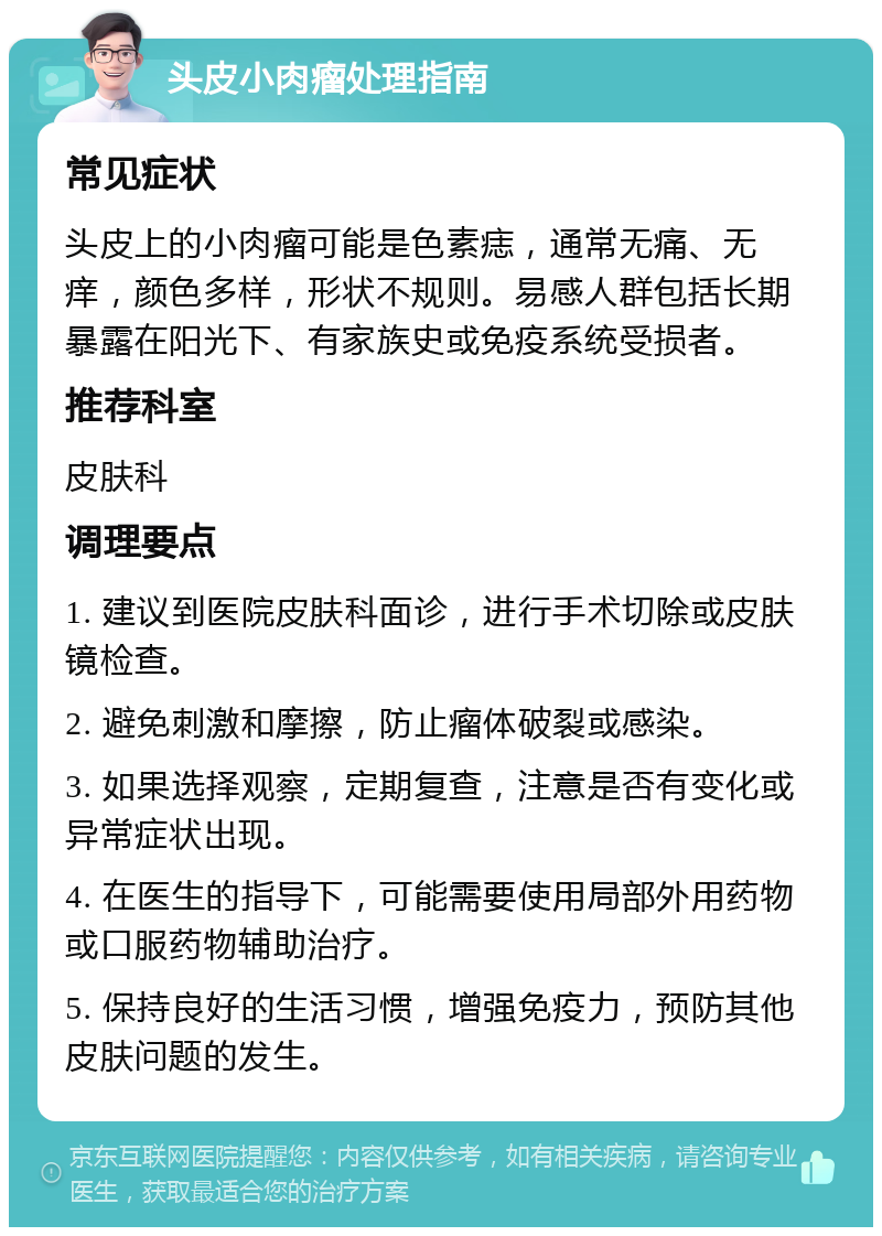 头皮小肉瘤处理指南 常见症状 头皮上的小肉瘤可能是色素痣，通常无痛、无痒，颜色多样，形状不规则。易感人群包括长期暴露在阳光下、有家族史或免疫系统受损者。 推荐科室 皮肤科 调理要点 1. 建议到医院皮肤科面诊，进行手术切除或皮肤镜检查。 2. 避免刺激和摩擦，防止瘤体破裂或感染。 3. 如果选择观察，定期复查，注意是否有变化或异常症状出现。 4. 在医生的指导下，可能需要使用局部外用药物或口服药物辅助治疗。 5. 保持良好的生活习惯，增强免疫力，预防其他皮肤问题的发生。