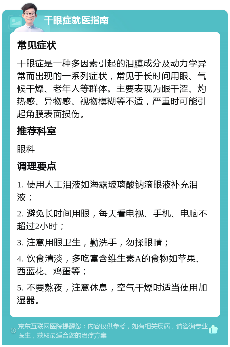 干眼症就医指南 常见症状 干眼症是一种多因素引起的泪膜成分及动力学异常而出现的一系列症状，常见于长时间用眼、气候干燥、老年人等群体。主要表现为眼干涩、灼热感、异物感、视物模糊等不适，严重时可能引起角膜表面损伤。 推荐科室 眼科 调理要点 1. 使用人工泪液如海露玻璃酸钠滴眼液补充泪液； 2. 避免长时间用眼，每天看电视、手机、电脑不超过2小时； 3. 注意用眼卫生，勤洗手，勿揉眼睛； 4. 饮食清淡，多吃富含维生素A的食物如苹果、西蓝花、鸡蛋等； 5. 不要熬夜，注意休息，空气干燥时适当使用加湿器。