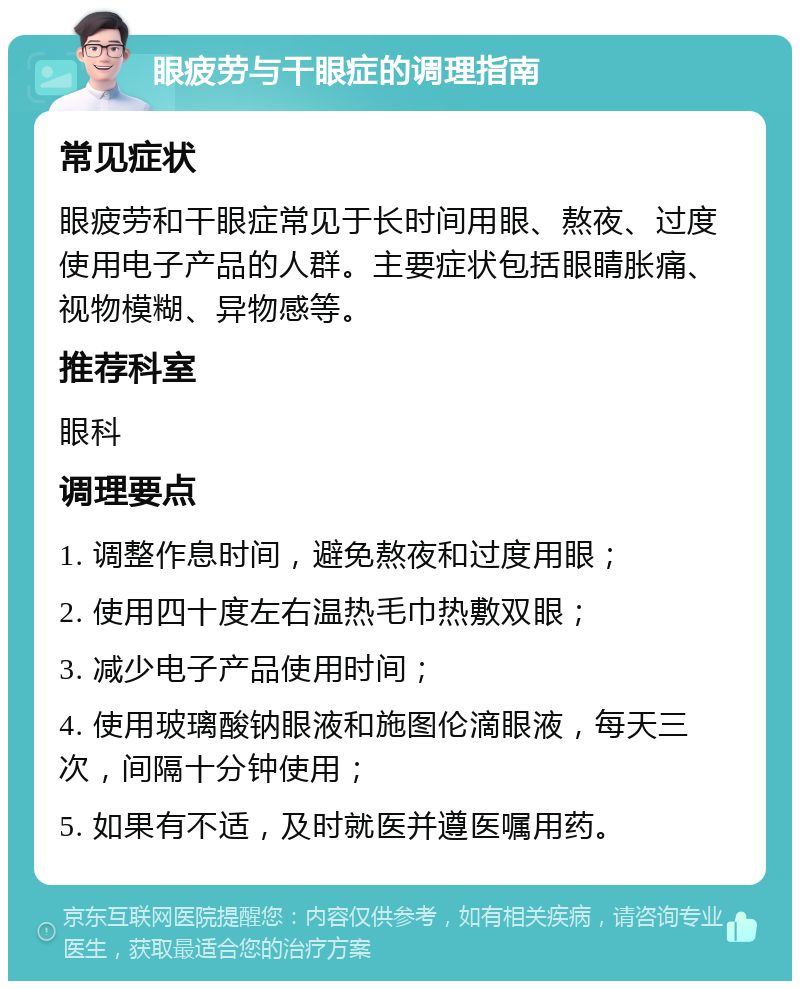 眼疲劳与干眼症的调理指南 常见症状 眼疲劳和干眼症常见于长时间用眼、熬夜、过度使用电子产品的人群。主要症状包括眼睛胀痛、视物模糊、异物感等。 推荐科室 眼科 调理要点 1. 调整作息时间，避免熬夜和过度用眼； 2. 使用四十度左右温热毛巾热敷双眼； 3. 减少电子产品使用时间； 4. 使用玻璃酸钠眼液和施图伦滴眼液，每天三次，间隔十分钟使用； 5. 如果有不适，及时就医并遵医嘱用药。