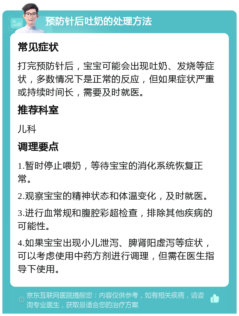 预防针后吐奶的处理方法 常见症状 打完预防针后，宝宝可能会出现吐奶、发烧等症状，多数情况下是正常的反应，但如果症状严重或持续时间长，需要及时就医。 推荐科室 儿科 调理要点 1.暂时停止喂奶，等待宝宝的消化系统恢复正常。 2.观察宝宝的精神状态和体温变化，及时就医。 3.进行血常规和腹腔彩超检查，排除其他疾病的可能性。 4.如果宝宝出现小儿泄泻、脾肾阳虚泻等症状，可以考虑使用中药方剂进行调理，但需在医生指导下使用。