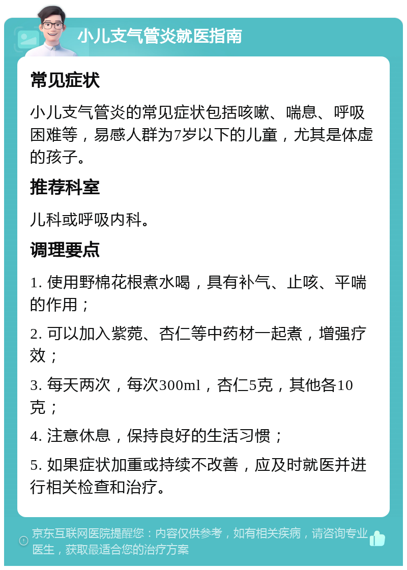 小儿支气管炎就医指南 常见症状 小儿支气管炎的常见症状包括咳嗽、喘息、呼吸困难等，易感人群为7岁以下的儿童，尤其是体虚的孩子。 推荐科室 儿科或呼吸内科。 调理要点 1. 使用野棉花根煮水喝，具有补气、止咳、平喘的作用； 2. 可以加入紫菀、杏仁等中药材一起煮，增强疗效； 3. 每天两次，每次300ml，杏仁5克，其他各10克； 4. 注意休息，保持良好的生活习惯； 5. 如果症状加重或持续不改善，应及时就医并进行相关检查和治疗。